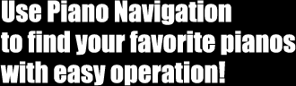 Use Piano Navigation to find your favorite pianos with easy operation!