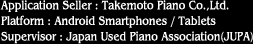 Application Seller : Takemoto Piano Co.,Ltd.
Platform : Android Smartphones / Tablets
Supervisor : Japan Used Piano Association(JUPA)